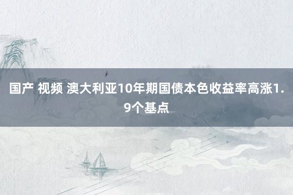 国产 视频 澳大利亚10年期国债本色收益率高涨1.9个基点