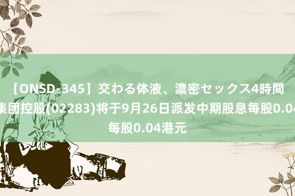 【ONSD-345】交わる体液、濃密セックス4時間 东江集团控股(02283)将于9月26日派发中期股息每股0.04港元