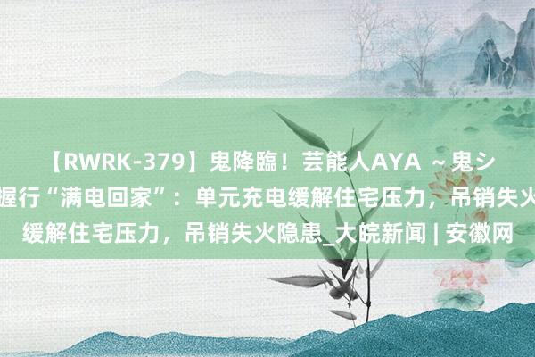 【RWRK-379】鬼降臨！芸能人AYA ～鬼シリーズ全制覇！～ 淮南握行“满电回家”：单元充电缓解住宅压力，吊销失火隐患_大皖新闻 | 安徽网