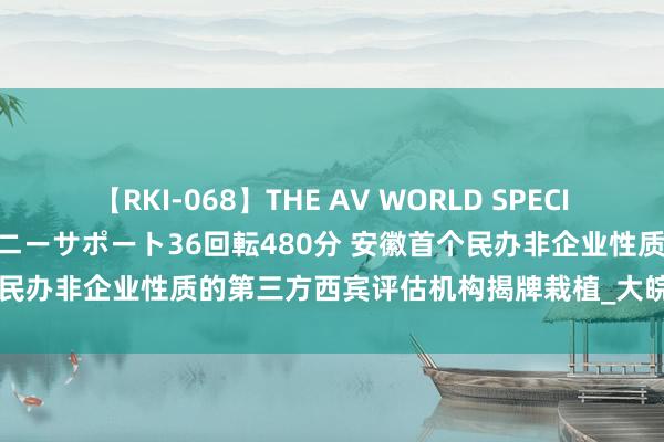 【RKI-068】THE AV WORLD SPECIAL あなただけに 最高のオナニーサポート36回転480分 安徽首个民办非企业性质的第三方西宾评估机构揭牌栽植_大皖新闻 | 安徽网