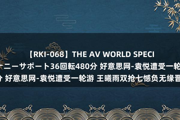 【RKI-068】THE AV WORLD SPECIAL あなただけに 最高のオナニーサポート36回転480分 好意思网-袁悦遭受一轮游 王曦雨双抢七憾负无缘晋级