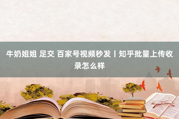 牛奶姐姐 足交 百家号视频秒发丨知乎批量上传收录怎么样