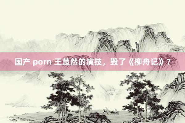 国产 porn 王楚然的演技，毁了《柳舟记》？