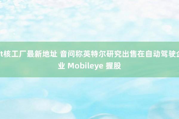 bt核工厂最新地址 音问称英特尔研究出售在自动驾驶企业 Mobileye 握股