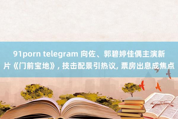 91porn telegram 向佐、郭碧婷佳偶主演新片《门前宝地》， 技击配景引热议， 票房出息成焦点