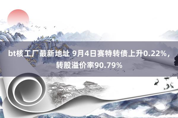 bt核工厂最新地址 9月4日赛特转债上升0.22%，转股溢价率90.79%