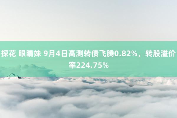 探花 眼睛妹 9月4日高测转债飞腾0.82%，转股溢价率224.75%