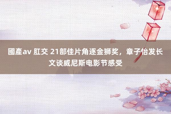 國產av 肛交 21部佳片角逐金狮奖，章子怡发长文谈威尼斯电影节感受