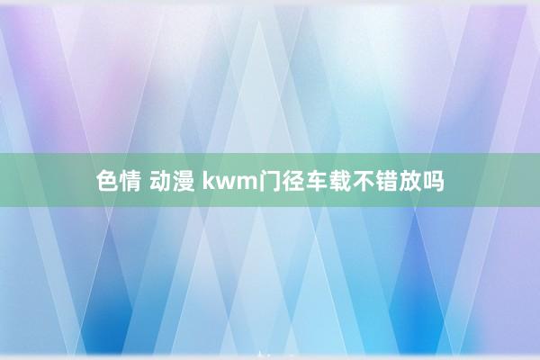 色情 动漫 kwm门径车载不错放吗