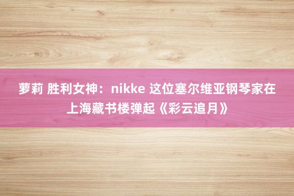 萝莉 胜利女神：nikke 这位塞尔维亚钢琴家在上海藏书楼弹起《彩云追月》