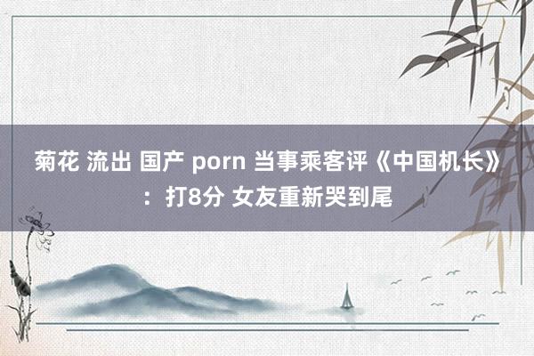 菊花 流出 国产 porn 当事乘客评《中国机长》：打8分 女友重新哭到尾