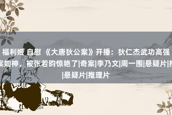 福利姬 自慰 《大唐狄公案》开播：狄仁杰武功高强、断案如神，被张若昀惊艳了|奇案|李乃文|周一围|悬疑片|推理片