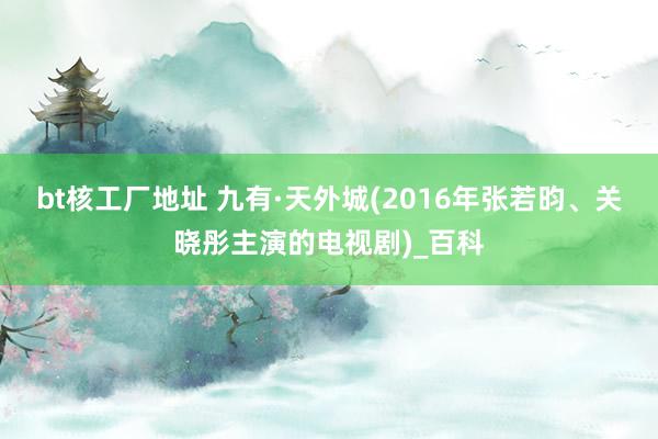 bt核工厂地址 九有·天外城(2016年张若昀、关晓彤主演的电视剧)_百科