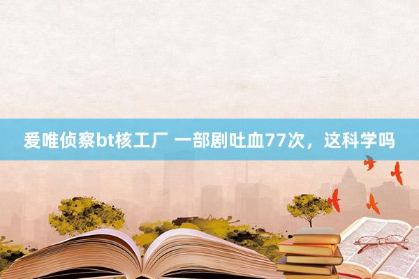 爰唯侦察bt核工厂 一部剧吐血77次，这科学吗