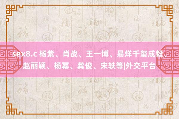 sex8.c 杨紫、肖战、王一博、易烊千玺成毅、赵丽颖、杨幂、龚俊、宋轶等|外交平台