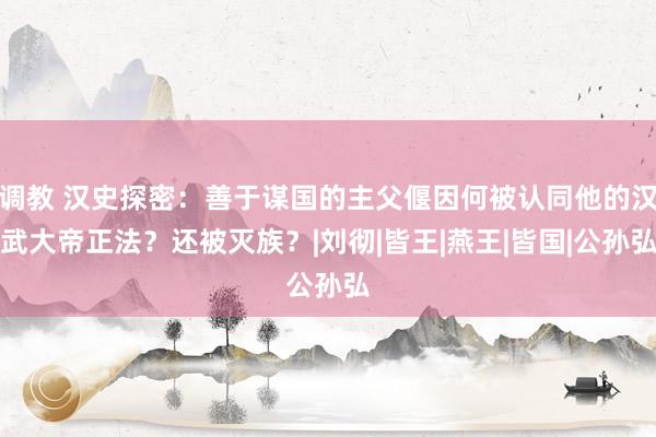 调教 汉史探密：善于谋国的主父偃因何被认同他的汉武大帝正法？还被灭族？|刘彻|皆王|燕王|皆国|公孙弘