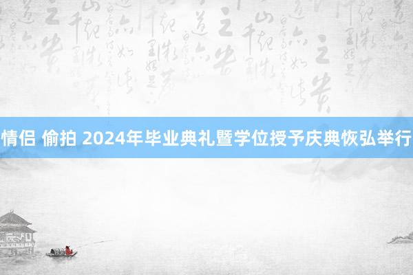 情侣 偷拍 2024年毕业典礼暨学位授予庆典恢弘举行