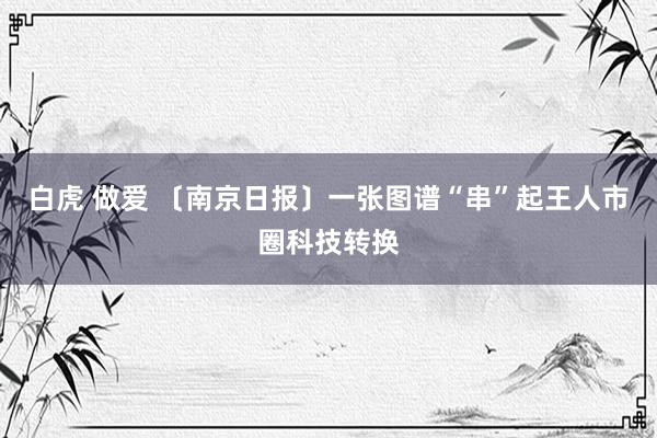 白虎 做爱 〔南京日报〕一张图谱“串”起王人市圈科技转换