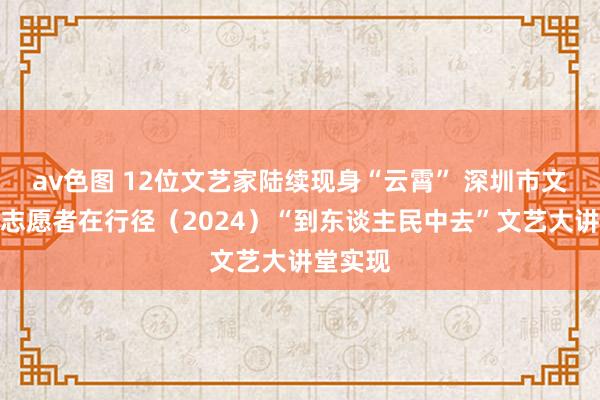 av色图 12位文艺家陆续现身“云霄” 深圳市文联文艺志愿者在行径（2024）“到东谈主民中去”文艺大讲堂实现