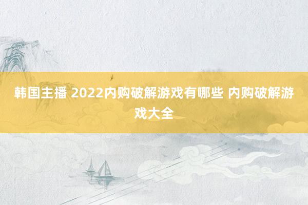 韩国主播 2022内购破解游戏有哪些 内购破解游戏大全