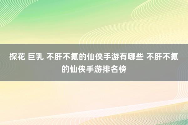 探花 巨乳 不肝不氪的仙侠手游有哪些 不肝不氪的仙侠手游排名榜