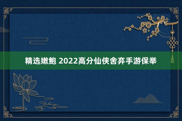 精选嫩鲍 2022高分仙侠舍弃手游保举