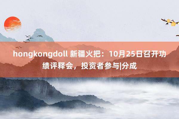 hongkongdoll 新疆火把：10月25日召开功绩评释会，投资者参与|分成