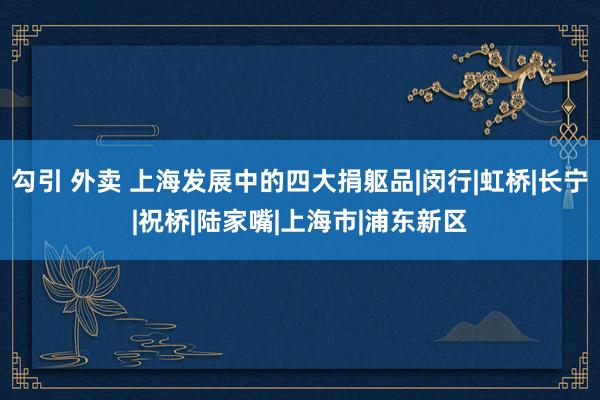 勾引 外卖 上海发展中的四大捐躯品|闵行|虹桥|长宁|祝桥|陆家嘴|上海市|浦东新区
